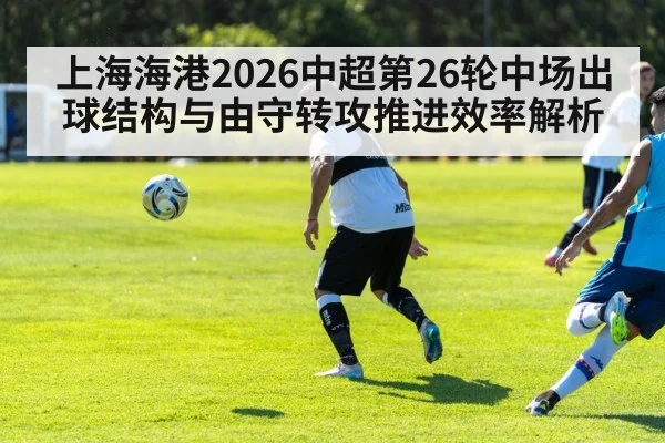 上海海港2026中超第26轮中场出球结构与由守转攻推进效率解析